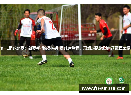 KHL足球比赛：新赛季精彩对决引爆球迷热情，顶级球队激烈角逐冠军荣耀