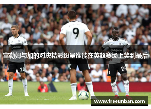 富勒姆与加的对决精彩纷呈谁能在英超赛场上笑到最后